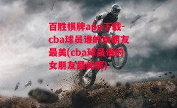 百胜棋牌app下载-cba球员谁的女朋友最美(cba球员谁的女朋友最美呢)